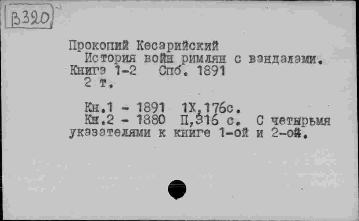 ﻿&ЗОД
Прокопий Кесарийский
История войн римлян с вандалами.
Книга 1-2 Спб. 1891
2 т.
Кн.1 - 1891 1Х.176С.
Кн.2 - 1880 П,316 с. С четырьмя указателями к книге 1-ой и 2-ой.